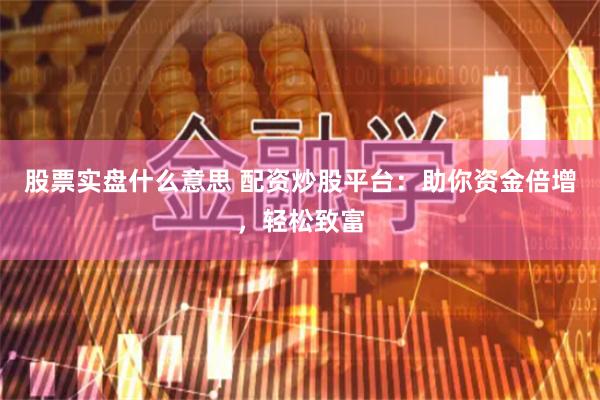 股票实盘什么意思 配资炒股平台：助你资金倍增，轻松致富