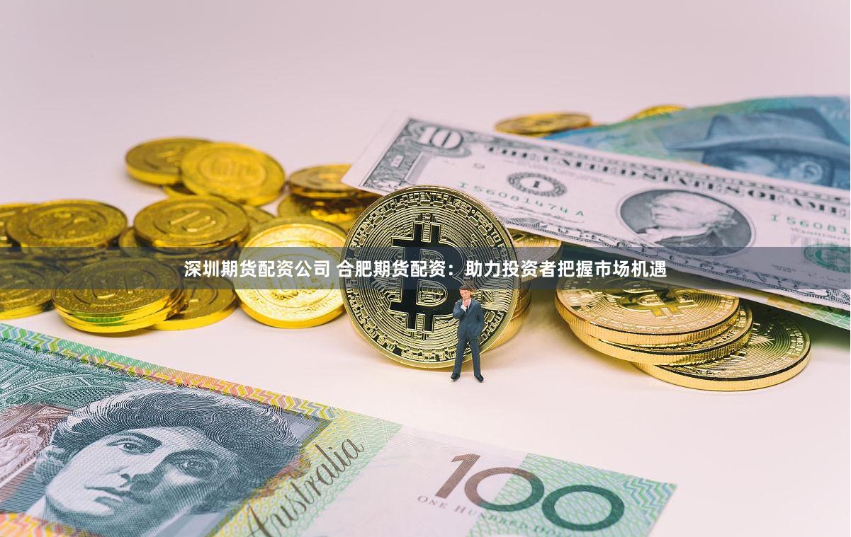 深圳期货配资公司 合肥期货配资：助力投资者把握市场机遇