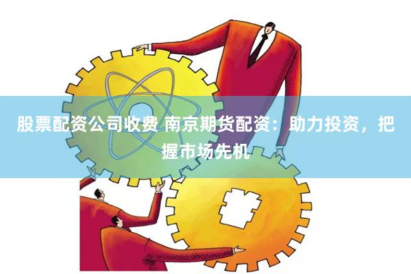 股票配资公司收费 南京期货配资：助力投资，把握市场先机