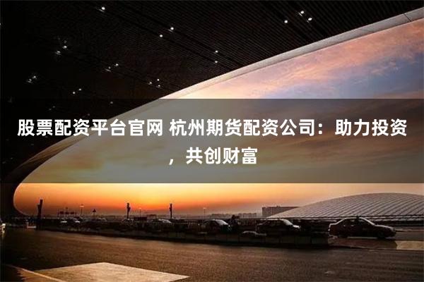 股票配资平台官网 杭州期货配资公司：助力投资，共创财富