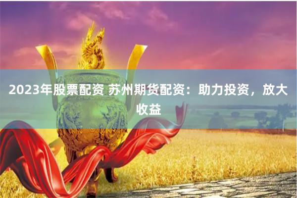 2023年股票配资 苏州期货配资：助力投资，放大收益