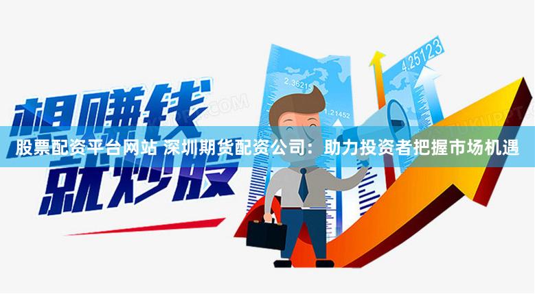 股票配资平台网站 深圳期货配资公司：助力投资者把握市场机遇