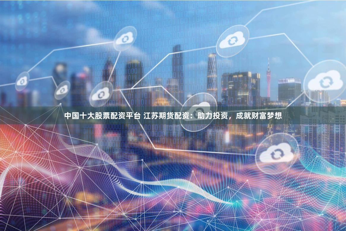中国十大股票配资平台 江苏期货配资：助力投资，成就财富梦想