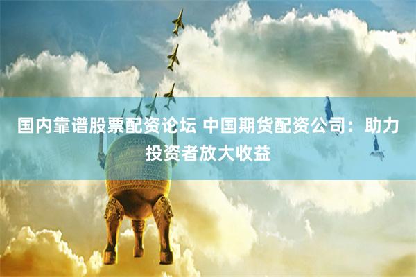 国内靠谱股票配资论坛 中国期货配资公司：助力投资者放大收益