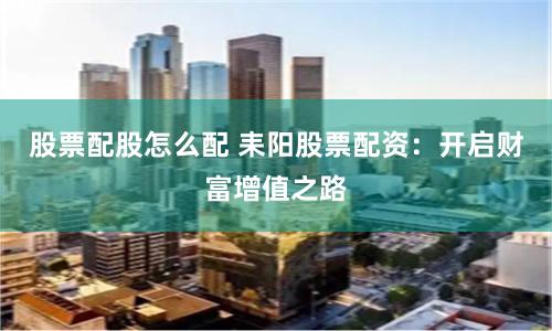 股票配股怎么配 耒阳股票配资：开启财富增值之路