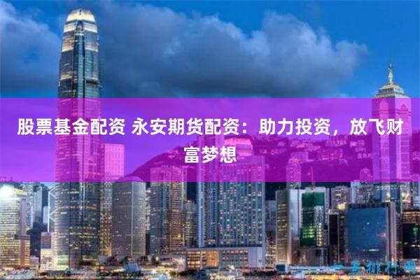 股票基金配资 永安期货配资：助力投资，放飞财富梦想