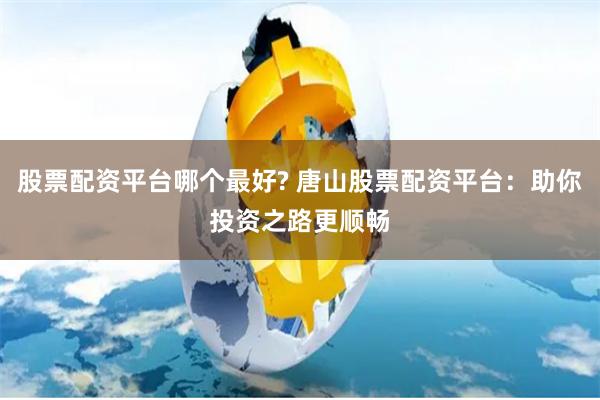 股票配资平台哪个最好? 唐山股票配资平台：助你投资之路更顺畅