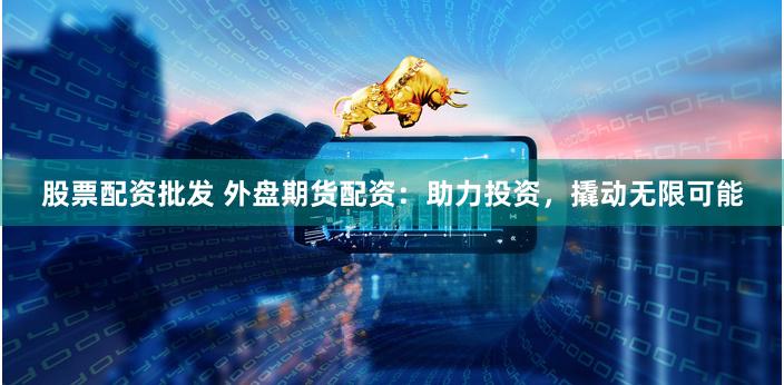 股票配资批发 外盘期货配资：助力投资，撬动无限可能