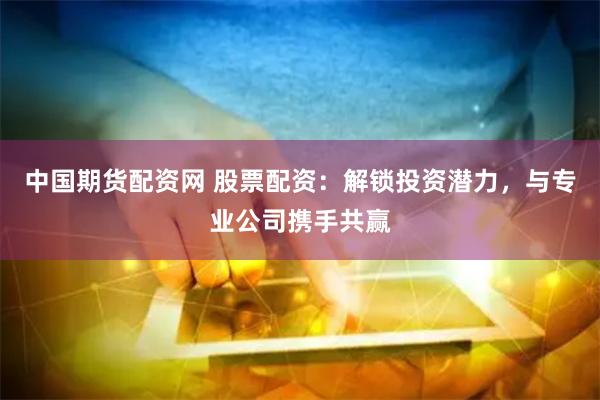 中国期货配资网 股票配资：解锁投资潜力，与专业公司携手共赢