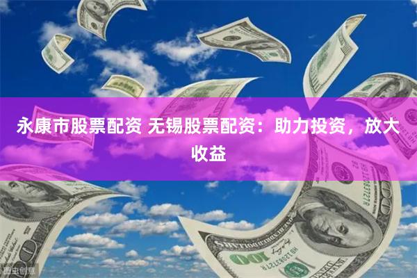 永康市股票配资 无锡股票配资：助力投资，放大收益