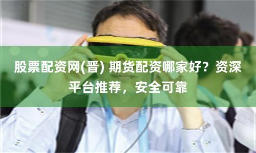 股票配资网(晋) 期货配资哪家好？资深平台推荐，安全可靠