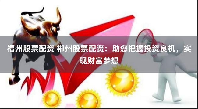 福州股票配资 郴州股票配资：助您把握投资良机，实现财富梦想
