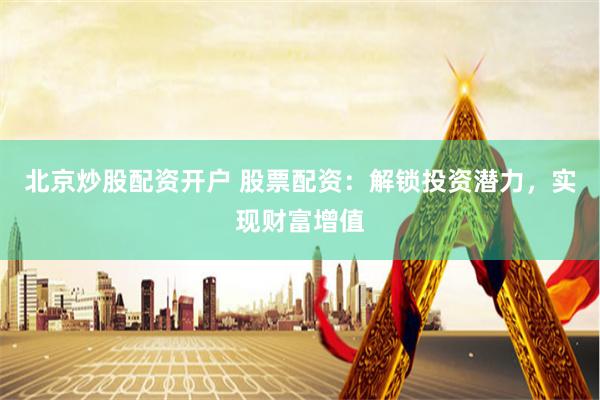 北京炒股配资开户 股票配资：解锁投资潜力，实现财富增值