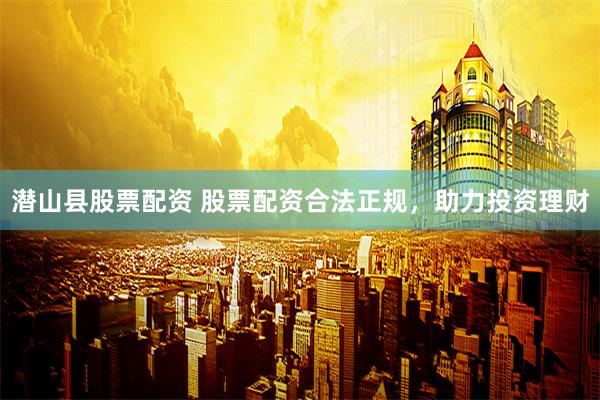 潜山县股票配资 股票配资合法正规，助力投资理财