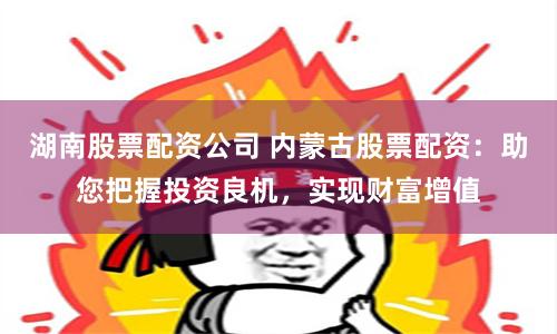湖南股票配资公司 内蒙古股票配资：助您把握投资良机，实现财富增值