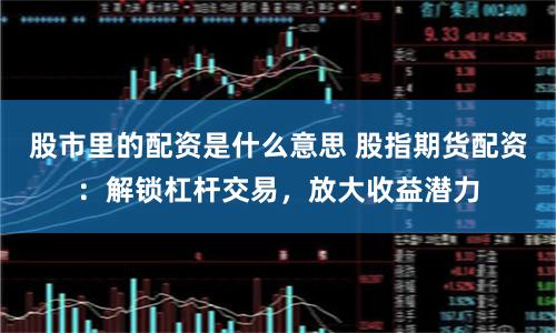 股市里的配资是什么意思 股指期货配资：解锁杠杆交易，放大收益潜力
