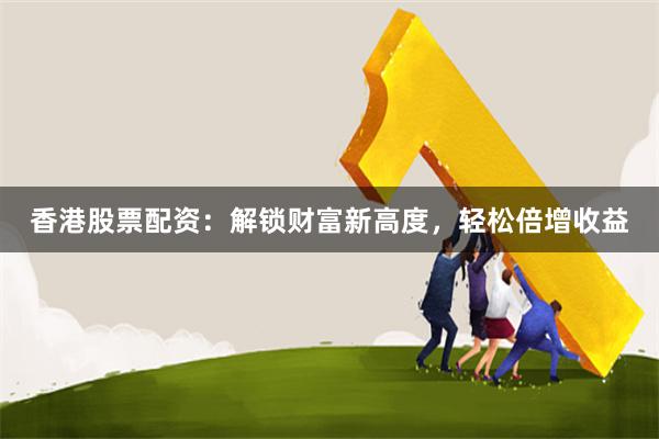 香港股票配资：解锁财富新高度，轻松倍增收益