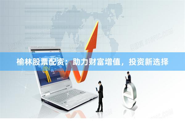 榆林股票配资：助力财富增值，投资新选择