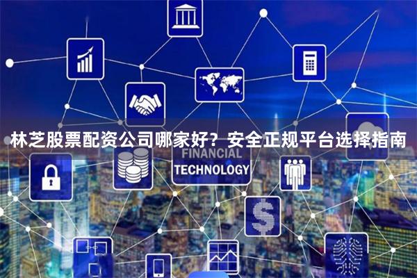 林芝股票配资公司哪家好？安全正规平台选择指南